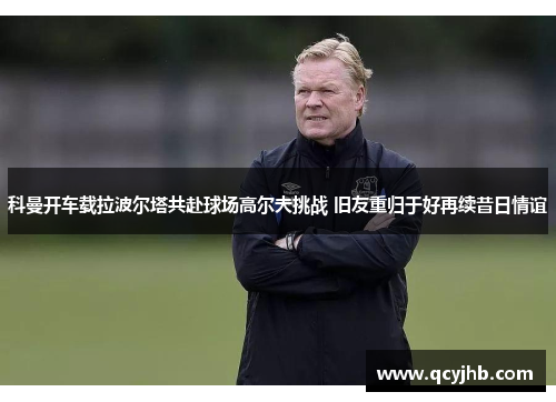科曼开车载拉波尔塔共赴球场高尔夫挑战 旧友重归于好再续昔日情谊