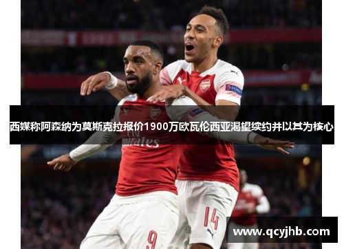 西媒称阿森纳为莫斯克拉报价1900万欧瓦伦西亚渴望续约并以其为核心