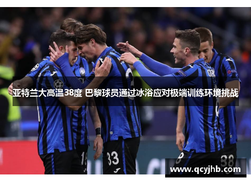 亚特兰大高温38度 巴黎球员通过冰浴应对极端训练环境挑战